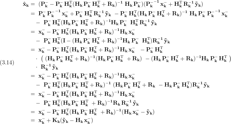 \displaystyle (3.14)\quad\
  \begin{split}\
  \bf{\hat x_k} & = \bf{\
    (P_k^- - P_k^-\,H_k^{\rm T} (H_k\,P_k^-\,H_k^{\rm T} + R_k)^{-1}\
      H_k\,P_k^-) ({P_k^-}^{-1}\,x_k^- + H_k^{\rm T}\,R_k^{-1}\,\tilde y_k)
    }\\\
  & = \bf{\
    P_k^-\,{P_k^-}^{-1}\,x_k^- + P_k^-\,H_k^{\rm T}\,R_k^{-1}\,\tilde y_k\
    - P_k^-\,H_k^{\rm T}(H_k\,P_k^-\,H_k^{\rm T} + R_k)^{-1}\
      H_k\,P_k^-\,{P_k^-}^{-1}\,x_k^-}\\\
  &\quad - \bf{\
    P_k^-\,H_k^{\rm T}(H_k\,P_k^-\,H_k^{\rm T} + R_k)^{-1}H_k\,P_k^-\,\
      H_k^{\rm T}\,R_k^{-1}\,\tilde y_k}\\\
  & = \bf{\
    x_k^- - P_k^-\,H_k^{\rm T}(H_k\,P_k^-\,H_k^{\rm T} + R_k)^{-1}H_k\,x_k^-}\\\
  &\quad - \bf{\
    P_k^-\,H_k^{\rm T}(I-(H_k\,P_k^-\,H_k^{\rm T} + R_k)^{-1}H_k\,P_k^-\,\
      H_k^{\rm T})R_k^{-1}\,\tilde y_k}\\\
  & = \bf{\
    x_k^- - P_k^-\,H_k^{\rm T}(H_k\,P_k^-\,H_k^{\rm T} + R_k)^{-1}H_k\,x_k^-\ \
    - P_k^-\,H_k^{\rm T}}\\\
  &\quad \cdot \bf{\
    \left(\
      (H_k\,P_k^-\,H_k^{\rm T} + R_k)^{-1}(H_k\,P_k^-\,H_k^{\rm T}\ + R_k)\
      - (H_k\,P_k^-\,H_k^{\rm T} + R_k)^{-1}H_k\,P_k^-\,H_k^{\rm T}\
    \right)}\\\
  &\quad \cdot \bf{\
    R_k^{-1}\,\tilde y_k}\\\
  & = \bf{\
    x_k^- - P_k^-\,H_k^{\rm T}(H_k\,P_k^-\,H_k^{\rm T} + R_k)^{-1}H_k\,x_k^-}\\\
  &\quad - \bf{\
    P_k^-\,H_k^{\rm T}(H_k\,P_k^-\,H_k^{\rm T} + R_k)^{-1}\
    (H_k\,P_k^-\,H_k^{\rm T} + R_k\
    - H_k\,P_k^-\,H_k^{\rm T})R_k^{-1}\,\tilde y_k}\\\
  & = \bf{\
    x_k^- - P_k^-\,H_k^{\rm T}(H_k\,P_k^-\,H_k^{\rm T} + R_k)^{-1}H_k\,x_k^-}\\\
  &\quad - \bf{\
    P_k^-\,H_k^{\rm T}(H_k\,P_k^-\,H_k^{\rm T}\
    + R_k)^{-1}R_k\,R_k^{-1}\,\tilde y_k}\\\
  & = \bf{\
    x_k^- - P_k^-\,H_k^{\rm T}(H_k\,P_k^-\,H_k^{\rm T}\
    + R_k)^{-1}(H_k\,x_k^- - \tilde y_k)
  }\\\
  & = \bf{\
    x_k^- + K_k (\tilde y_k - H_k\,x_k^-)
  }
  \end{split}