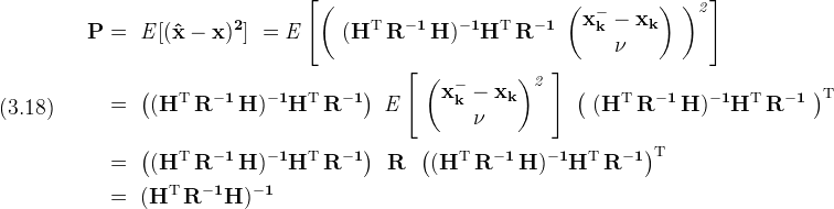 \displaystyle (3.18)\quad\
  \begin{split}\
    \bf P & =\
      \it{E}[(\bf{\hat x - x})^2]\
      = \it{E} \left[ \left(\
        \bf{(H^{\rm T}\,R^{-1}\,H)^{-1} H^{\rm T}\,R^{-1}\
          \begin{pmatrix} \bf{x_k^- - x_k} \\ \bf \nu \end{pmatrix}\
        }\right)^2 \right]\\\
    & = \bf{\
      \left( \bf{(H^{\rm T}\,R^{-1}\,H)^{-1}H^{\rm T}\,R^{-1}} \right)\
      \it{E} \left[\
        \begin{pmatrix} \bf{x_k^- - x_k} \\ \bf{\nu} \end{pmatrix}^2\
      \right]\
      \left(\
        \bf{(H^{\rm T}\,R^{-1}\,H)^{-1}H^{\rm T}\,R^{-1}}\
      \right)^{\rm T}}\\\
    & = \bf{\
      \left( (H^{\rm T}\,R^{-1}\,H)^{-1}H^{\rm T}\,R^{-1} \right)\
      \,R\,\
      \left( (H^{\rm T}\,R^{-1}\,H)^{-1}H^{\rm T}\,R^{-1} \right)^{\rm T}}\\\
    & =\
      (\bf{H^{\rm T}\,R^{-1} H})^{-1}\
  \end{split}